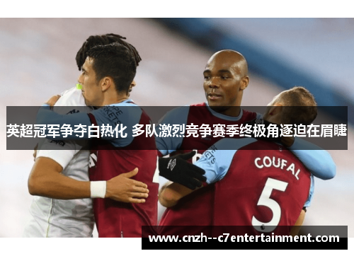 英超冠军争夺白热化 多队激烈竞争赛季终极角逐迫在眉睫 英超冠军争夺白热化 多队激烈竞争赛季终极角逐迫在眉睫