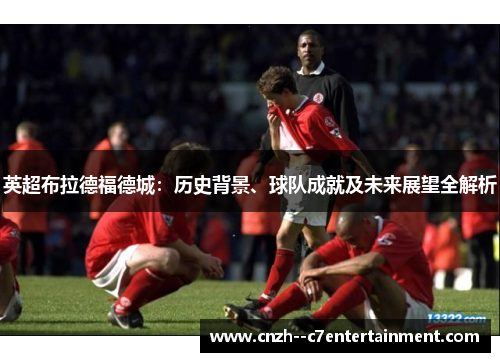 英超布拉德福德城:历史背景、球队成就及未来展望全解析 英超布拉德福德城:历史背景、球队成就及未来展望全解析