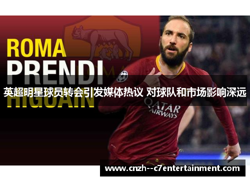 英超明星球员转会引发媒体热议 对球队和市场影响深远