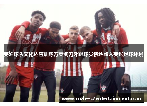 英超球队文化适应训练方案助力外籍球员快速融入英伦足球环境 英超球队文化适应训练方案助力外籍球员快速融入英伦足球环境