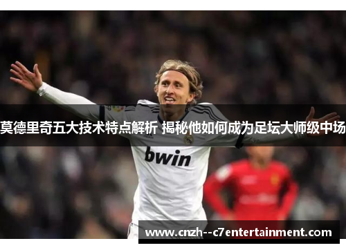 莫德里奇五大技术特点解析 揭秘他如何成为足坛大师级中场