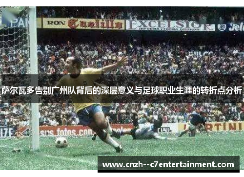 萨尔瓦多告别广州队背后的深层意义与足球职业生涯的转折点分析
