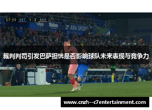 裁判判罚引发巴萨担忧是否影响球队未来表现与竞争力 裁判判罚引发巴萨担忧是否影响球队未来表现与竞争力