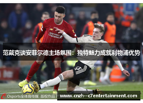 范戴克谈安菲尔德主场氛围：独特魅力成就利物浦优势