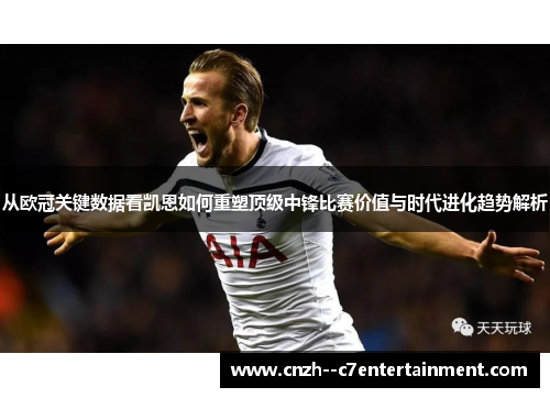 从欧冠关键数据看凯恩如何重塑顶级中锋比赛价值与时代进化趋势解析