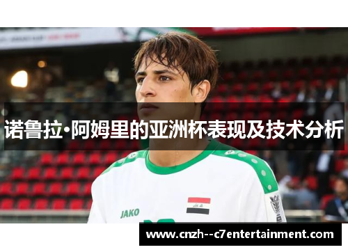 诺鲁拉·阿姆里的亚洲杯表现及技术分析 诺鲁拉·阿姆里的亚洲杯表现及技术分析