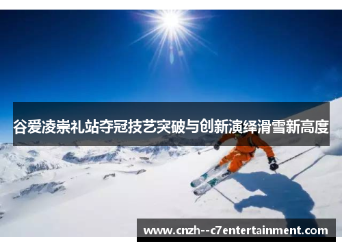谷爱凌崇礼站夺冠技艺突破与创新演绎滑雪新高度 谷爱凌崇礼站夺冠技艺突破与创新演绎滑雪新高度