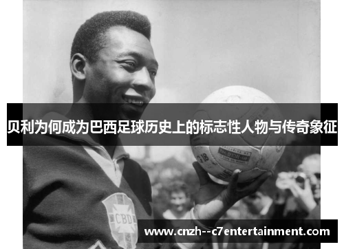 贝利为何成为巴西足球历史上的标志性人物与传奇象征 贝利为何成为巴西足球历史上的标志性人物与传奇象征