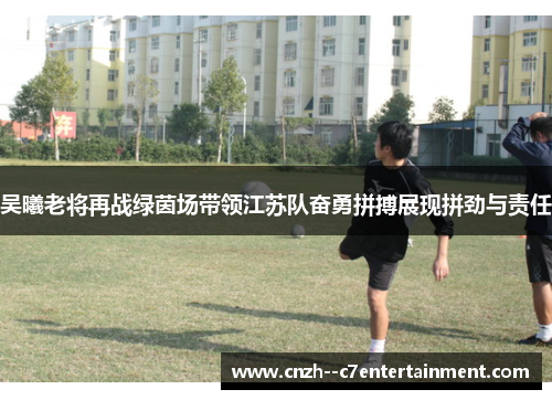 吴曦老将再战绿茵场带领江苏队奋勇拼搏展现拼劲与责任 吴曦老将再战绿茵场带领江苏队奋勇拼搏展现拼劲与责任