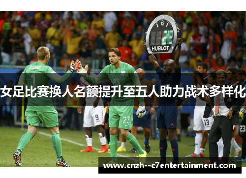 女足比赛换人名额提升至五人助力战术多样化 女足比赛换人名额提升至五人助力战术多样化