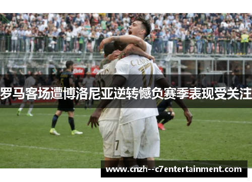 罗马客场遭博洛尼亚逆转憾负赛季表现受关注 罗马客场遭博洛尼亚逆转憾负赛季表现受关注