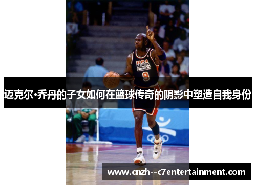 迈克尔·乔丹的子女如何在篮球传奇的阴影中塑造自我身份