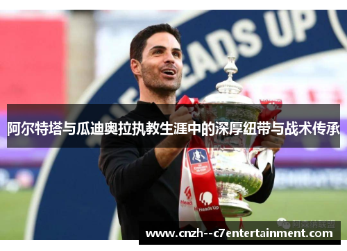 阿尔特塔与瓜迪奥拉执教生涯中的深厚纽带与战术传承