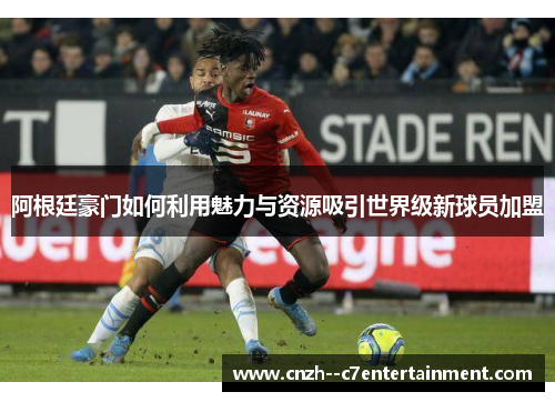 阿根廷豪门如何利用魅力与资源吸引世界级新球员加盟