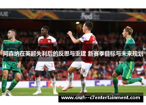 阿森纳在英超失利后的反思与重建 新赛季目标与未来规划