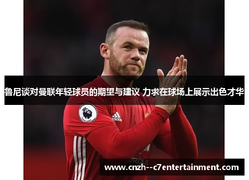 鲁尼谈对曼联年轻球员的期望与建议 力求在球场上展示出色才华