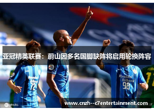 亚冠精英联赛：蔚山因多名国脚缺阵将启用轮换阵容
