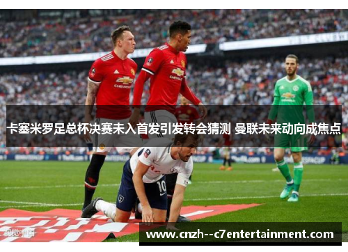 卡塞米罗足总杯决赛未入首发引发转会猜测 曼联未来动向成焦点