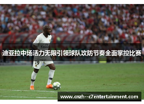 迪亚拉中场活力无限引领球队攻防节奏全面掌控比赛